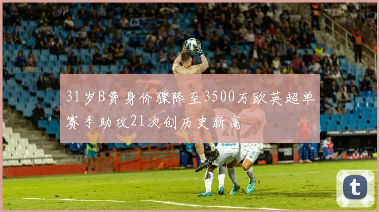 31岁B费身价骤降至3500万欧英超单赛季助攻21次创历史新高